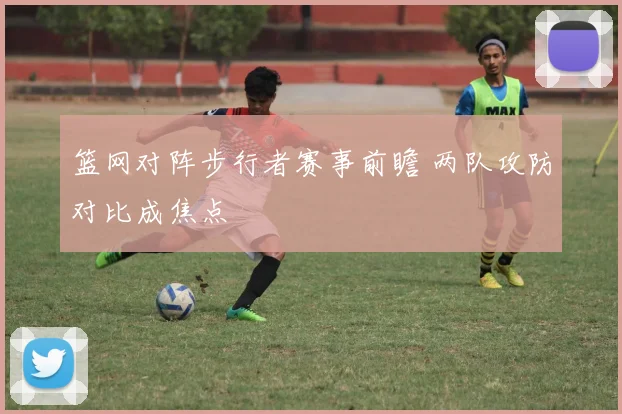 篮网对阵步行者赛事前瞻 两队攻防对比成焦点
