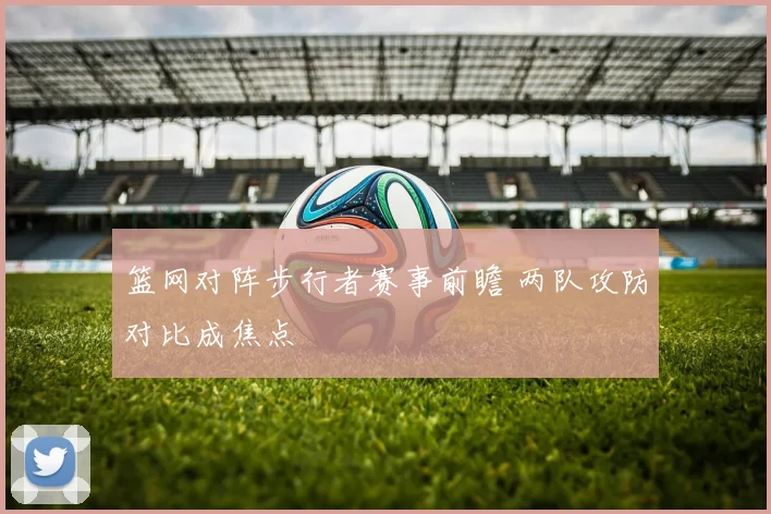 篮网对阵步行者赛事前瞻 两队攻防对比成焦点