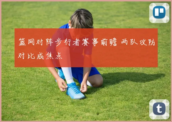 篮网对阵步行者赛事前瞻 两队攻防对比成焦点