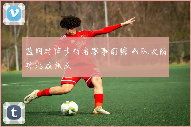 篮网对阵步行者赛事前瞻 两队攻防对比成焦点