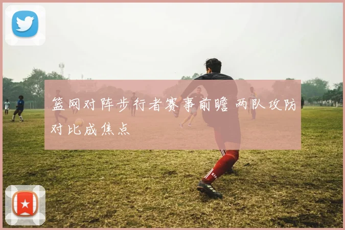 篮网对阵步行者赛事前瞻 两队攻防对比成焦点