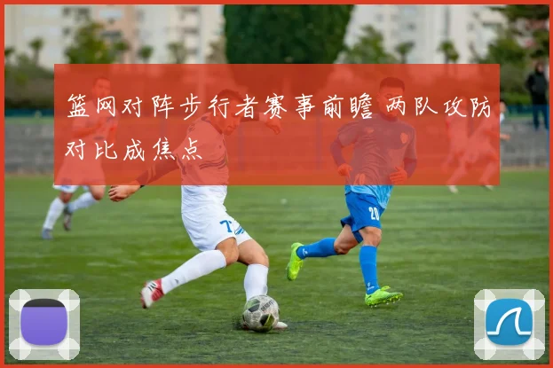 篮网对阵步行者赛事前瞻 两队攻防对比成焦点