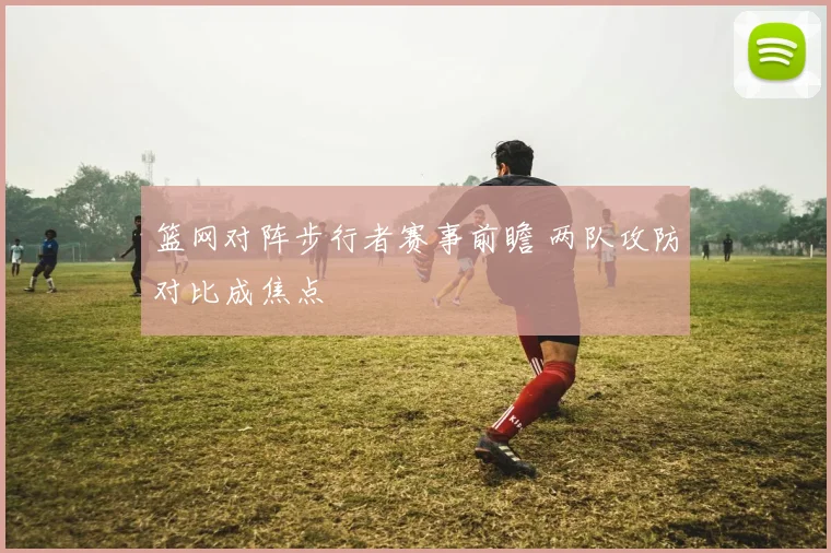 篮网对阵步行者赛事前瞻 两队攻防对比成焦点