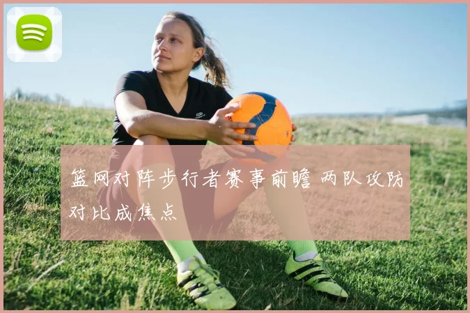 篮网对阵步行者赛事前瞻 两队攻防对比成焦点