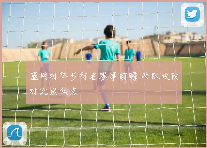 篮网对阵步行者赛事前瞻 两队攻防对比成焦点