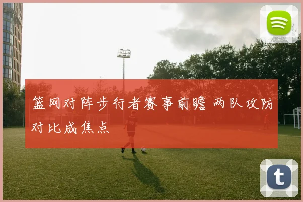篮网对阵步行者赛事前瞻 两队攻防对比成焦点