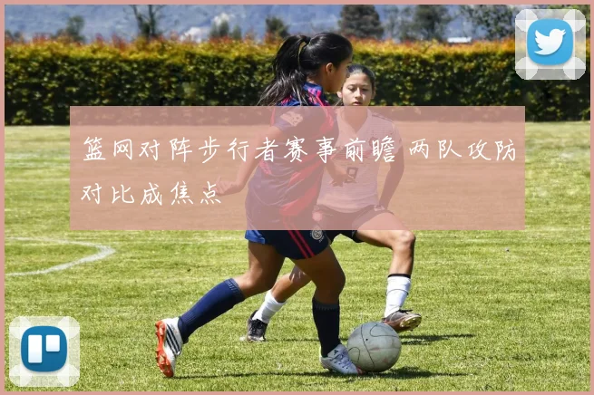 篮网对阵步行者赛事前瞻 两队攻防对比成焦点
