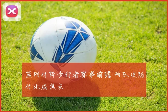 篮网对阵步行者赛事前瞻 两队攻防对比成焦点
