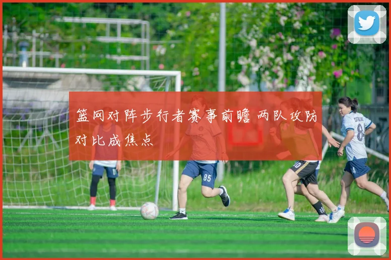 篮网对阵步行者赛事前瞻 两队攻防对比成焦点