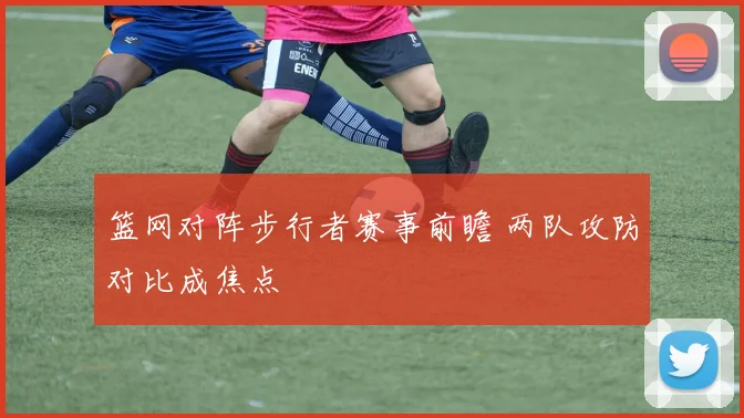 篮网对阵步行者赛事前瞻 两队攻防对比成焦点