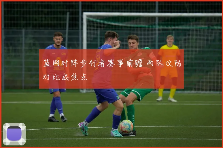 篮网对阵步行者赛事前瞻 两队攻防对比成焦点