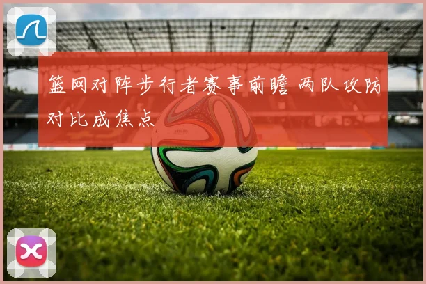 篮网对阵步行者赛事前瞻 两队攻防对比成焦点