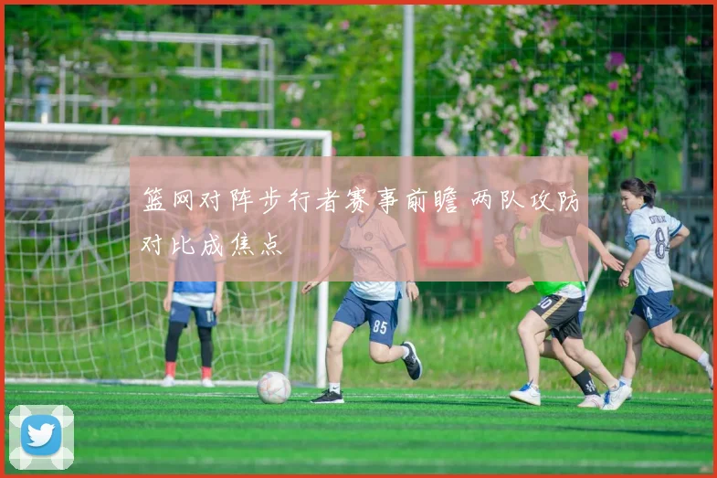 篮网对阵步行者赛事前瞻 两队攻防对比成焦点