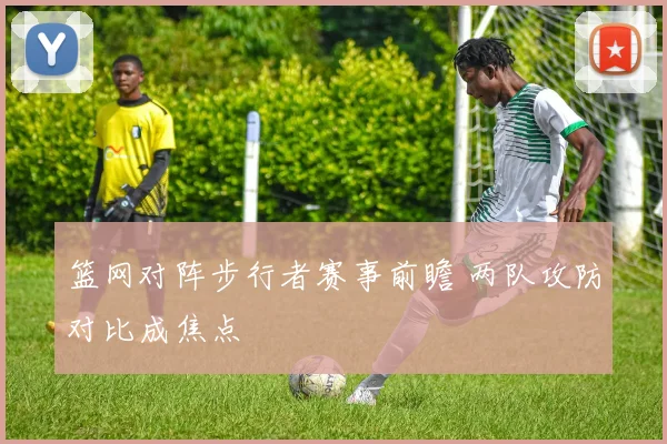篮网对阵步行者赛事前瞻 两队攻防对比成焦点