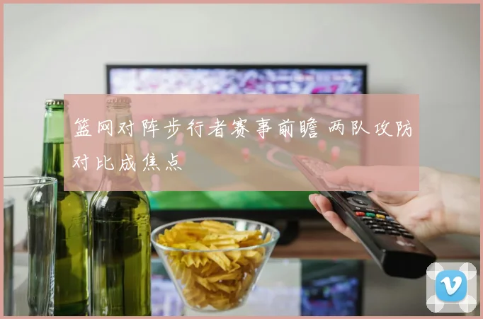 篮网对阵步行者赛事前瞻 两队攻防对比成焦点