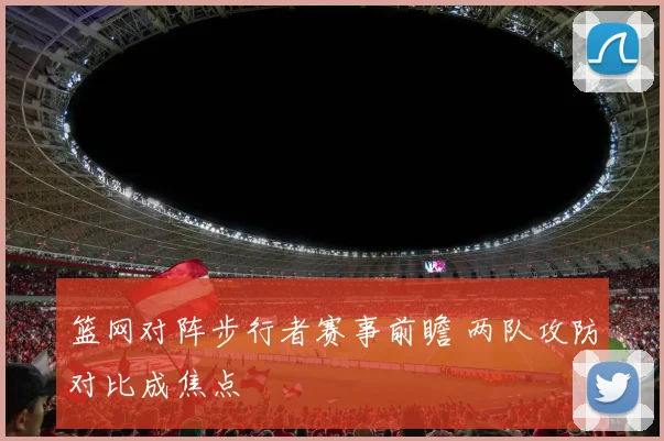 篮网对阵步行者赛事前瞻 两队攻防对比成焦点