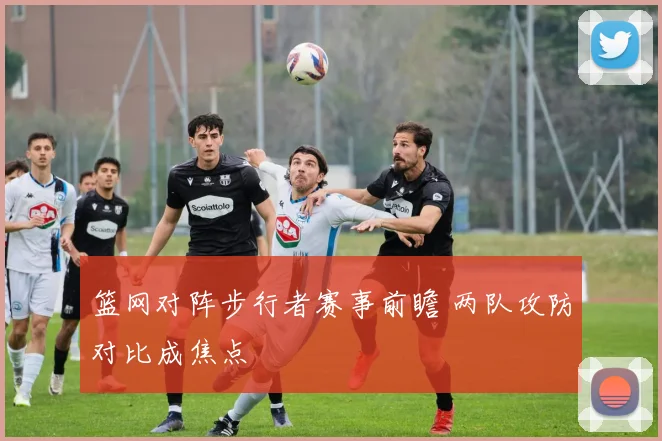 篮网对阵步行者赛事前瞻 两队攻防对比成焦点