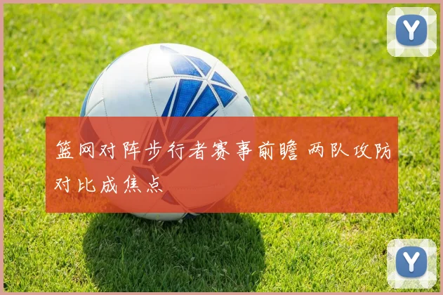 篮网对阵步行者赛事前瞻 两队攻防对比成焦点
