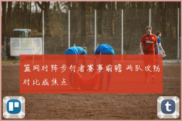 篮网对阵步行者赛事前瞻 两队攻防对比成焦点