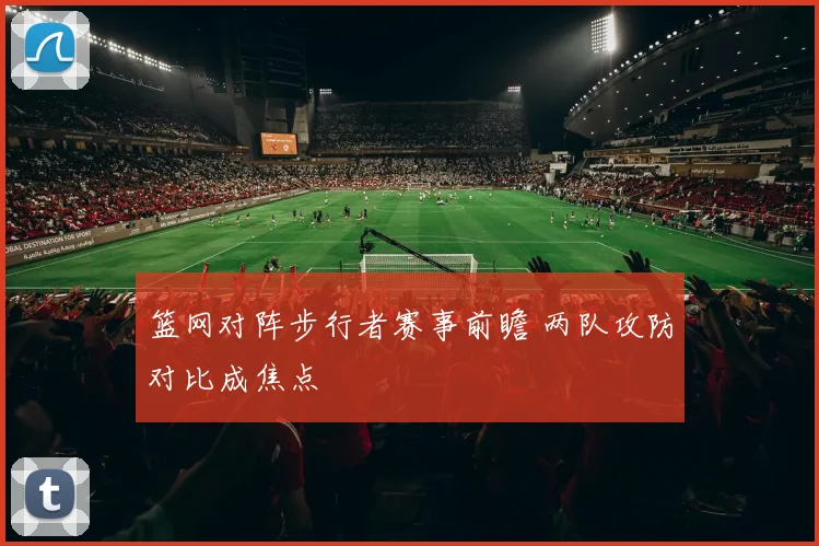 篮网对阵步行者赛事前瞻 两队攻防对比成焦点