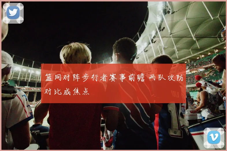 篮网对阵步行者赛事前瞻 两队攻防对比成焦点