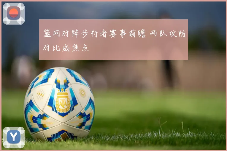 篮网对阵步行者赛事前瞻 两队攻防对比成焦点
