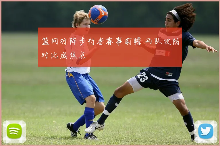 篮网对阵步行者赛事前瞻 两队攻防对比成焦点
