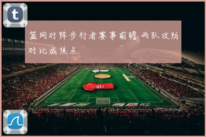 篮网对阵步行者赛事前瞻 两队攻防对比成焦点