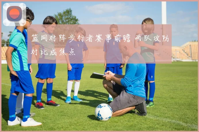 篮网对阵步行者赛事前瞻 两队攻防对比成焦点
