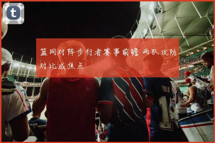 篮网对阵步行者赛事前瞻 两队攻防对比成焦点