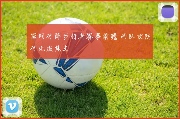 篮网对阵步行者赛事前瞻 两队攻防对比成焦点