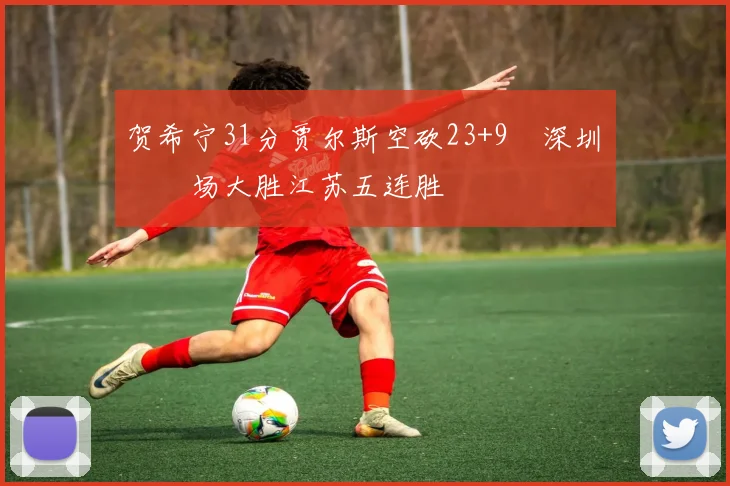 贺希宁31分贾尔斯空砍23+9 深圳主场大胜江苏五连胜