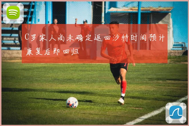 C罗家人尚未确定返回沙特时间预计康复后即回归
