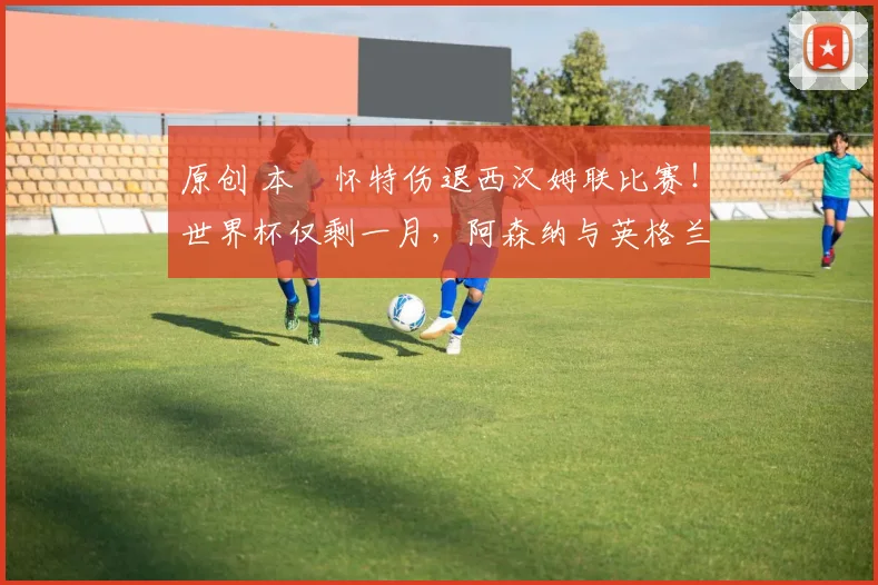 原创 本・怀特伤退西汉姆联比赛！世界杯仅剩一月，阿森纳与英格兰队遭遇重大伤病隐患