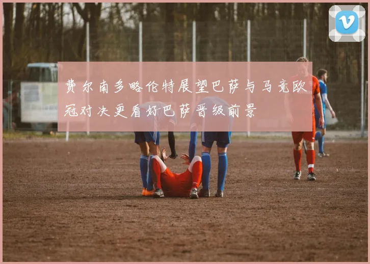 费尔南多略伦特展望巴萨与马竞欧冠对决更看好巴萨晋级前景