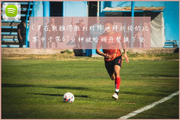 C罗在利雅得胜利对阵迪拜祈祷的比赛中于第67分钟被哈姆丹替换下场