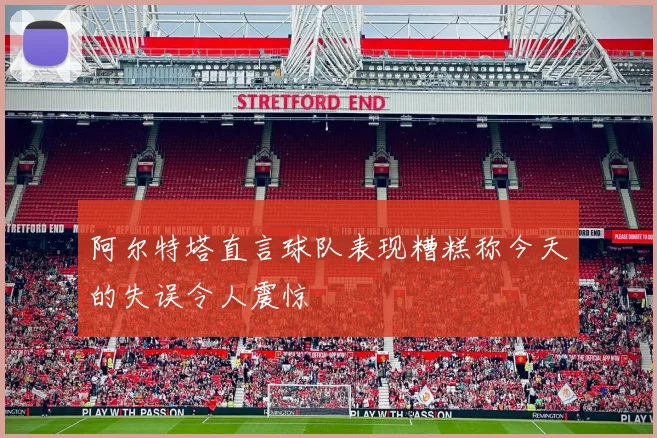 阿尔特塔直言球队表现糟糕称今天的失误令人震惊