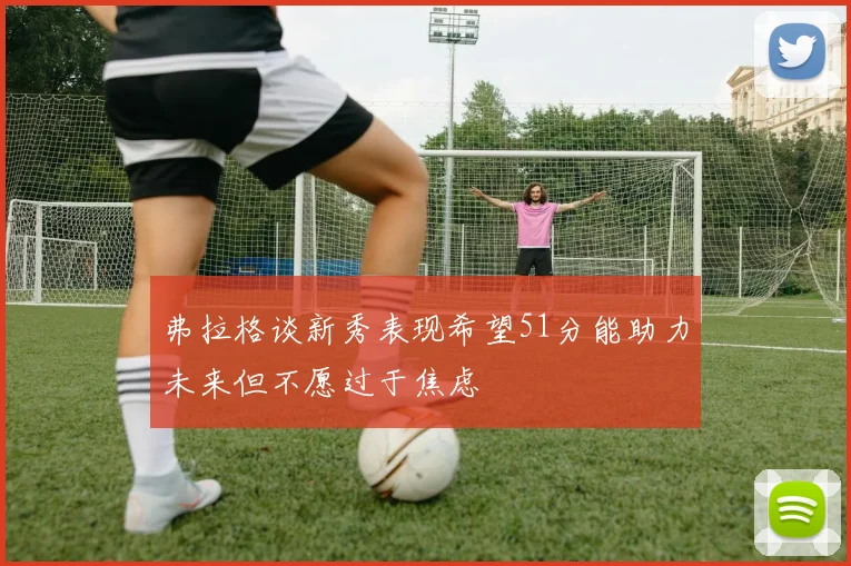 弗拉格谈新秀表现希望51分能助力未来但不愿过于焦虑