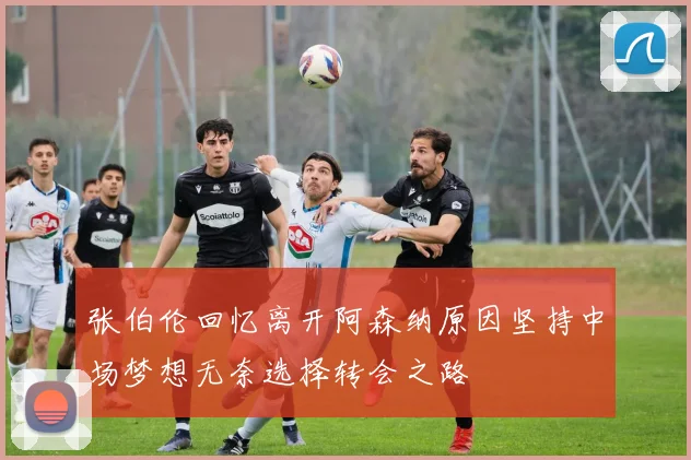 张伯伦回忆离开阿森纳原因坚持中场梦想无奈选择转会之路