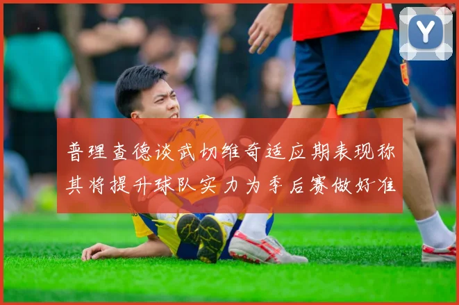 普理查德谈武切维奇适应期表现称其将提升球队实力为季后赛做好准备