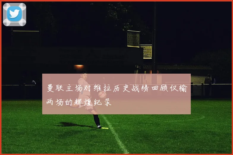 曼联主场对维拉历史战绩回顾仅输两场的辉煌纪录