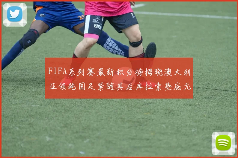 FIFA系列赛最新积分榜揭晓澳大利亚领跑国足紧随其后库拉索垫底无分