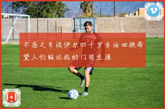 不惑之年诺伊尔四十岁专访回顾希望人们铭记我的门将生涯