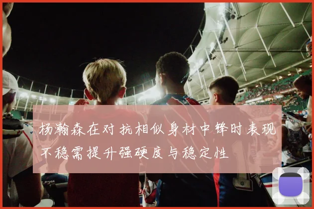杨瀚森在对抗相似身材中锋时表现不稳需提升强硬度与稳定性