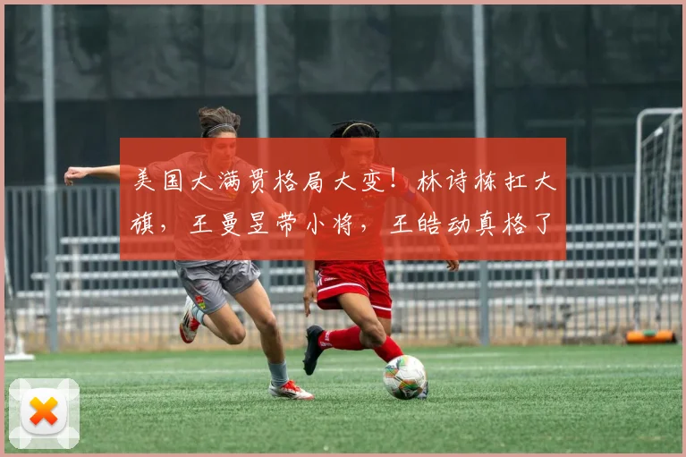 美国大满贯格局大变！林诗栋扛大旗，王曼昱带小将，王皓动真格了